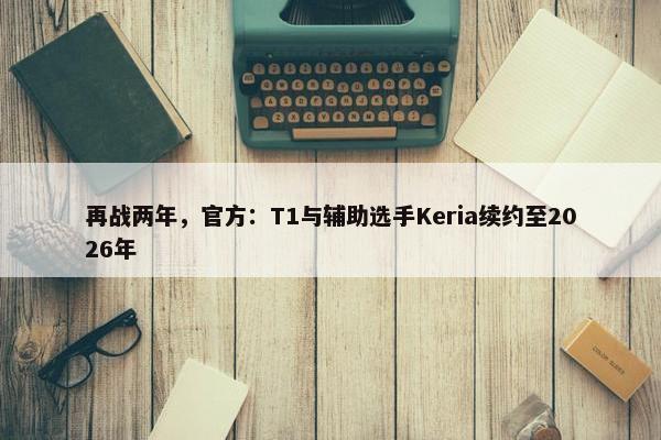 再战两年，官方：T1与辅助选手Keria续约至2026年