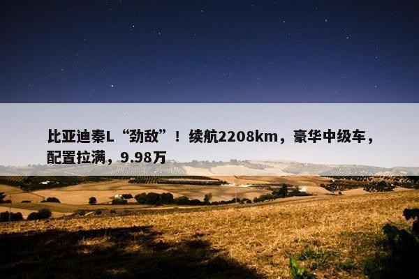 比亚迪秦L“劲敌”！续航2208km，豪华中级车，配置拉满，9.98万