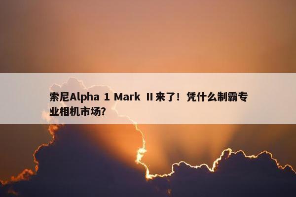 索尼Alpha 1 Mark Ⅱ来了！凭什么制霸专业相机市场？