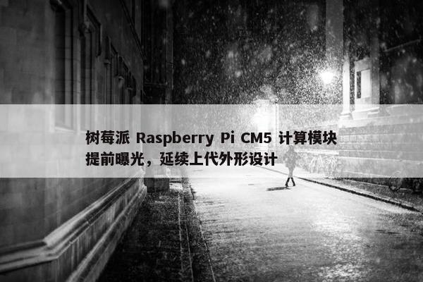 树莓派 Raspberry Pi CM5 计算模块提前曝光，延续上代外形设计