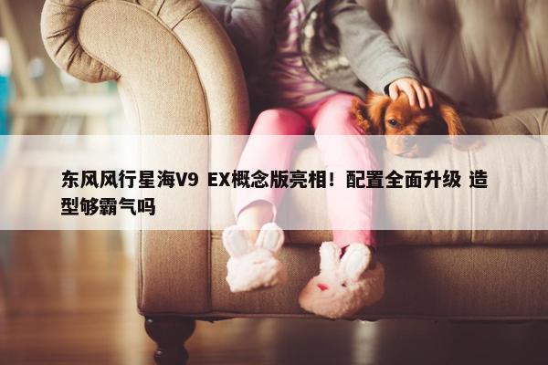 东风风行星海V9 EX概念版亮相！配置全面升级 造型够霸气吗