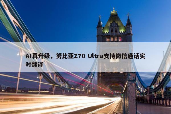 AI再升级，努比亚Z70 Ultra支持微信通话实时翻译