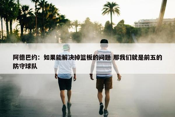 阿德巴约：如果能解决掉篮板的问题 那我们就是前五的防守球队