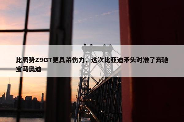 比腾势Z9GT更具杀伤力，这次比亚迪矛头对准了奔驰宝马奥迪