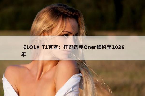 《LOL》T1官宣：打野选手Oner续约至2026年