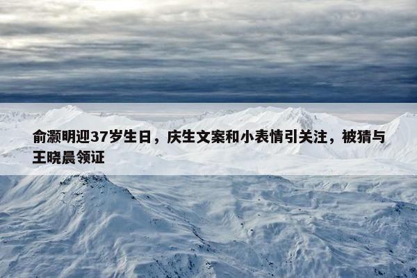 俞灏明迎37岁生日，庆生文案和小表情引关注，被猜与王晓晨领证