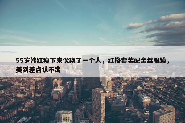 55岁韩红瘦下来像换了一个人，红格套装配金丝眼镜，美到差点认不出