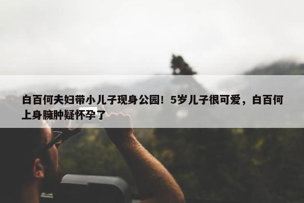 白百何夫妇带小儿子现身公园！5岁儿子很可爱，白百何上身臃肿疑怀孕了