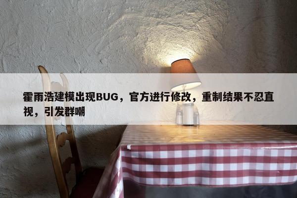 霍雨浩建模出现BUG，官方进行修改，重制结果不忍直视，引发群嘲