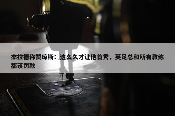 杰拉德称赞琼斯：这么久才让他首秀，英足总和所有教练都该罚款