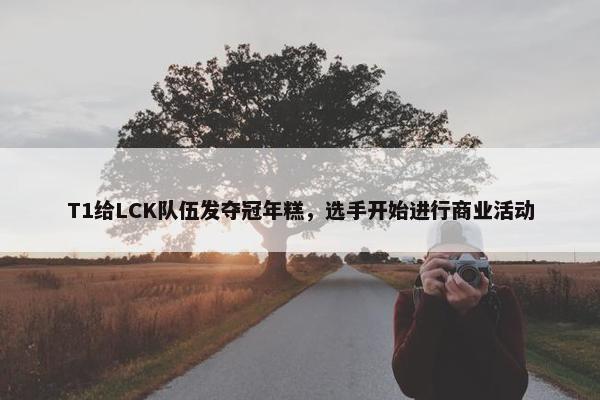 T1给LCK队伍发夺冠年糕，选手开始进行商业活动