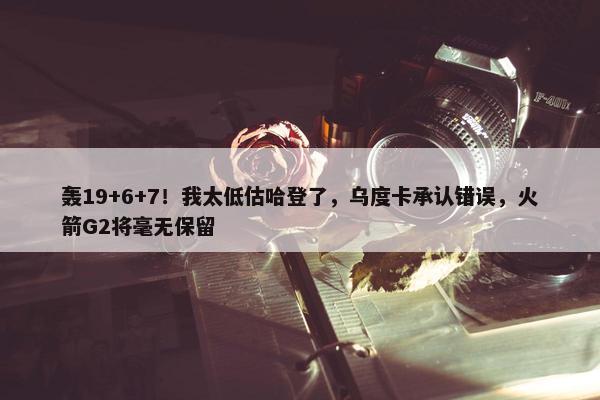 轰19+6+7！我太低估哈登了，乌度卡承认错误，火箭G2将毫无保留