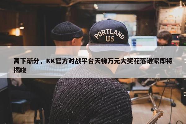 高下渐分，KK官方对战平台天梯万元大奖花落谁家即将揭晓