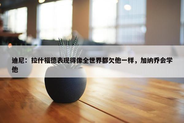 迪尼：拉什福德表现得像全世界都欠他一样，加纳乔会学他