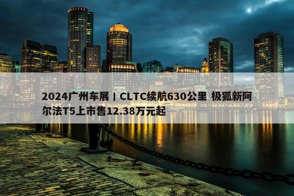 2024广州车展丨CLTC续航630公里 极狐新阿尔法T5上市售12.38万元起