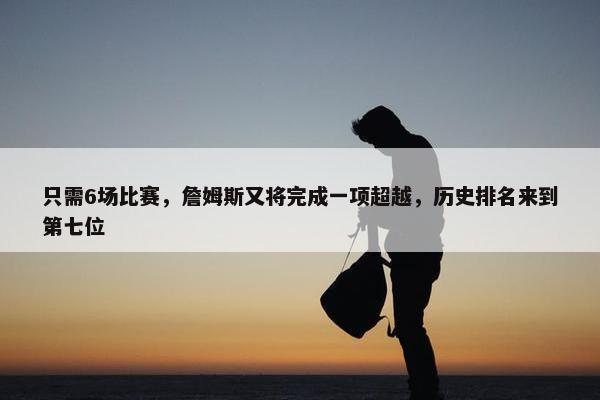 只需6场比赛，詹姆斯又将完成一项超越，历史排名来到第七位