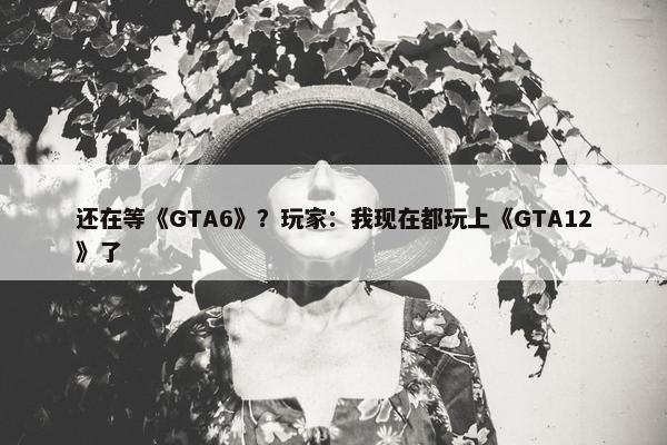 还在等《GTA6》？玩家：我现在都玩上《GTA12》了