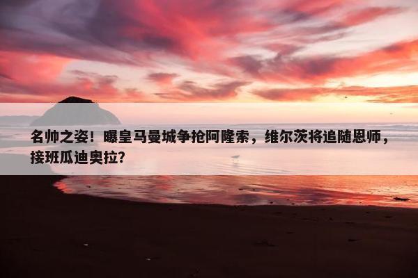 名帅之姿！曝皇马曼城争抢阿隆索，维尔茨将追随恩师，接班瓜迪奥拉？