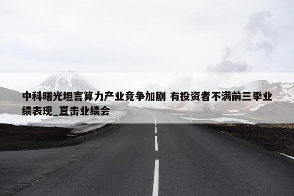 中科曙光坦言算力产业竞争加剧 有投资者不满前三季业绩表现_直击业绩会