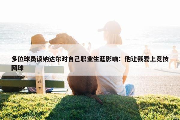 多位球员谈纳达尔对自己职业生涯影响：他让我爱上竞技网球