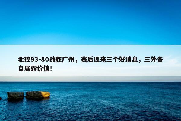 北控93-80战胜广州，赛后迎来三个好消息，三外各自展露价值！