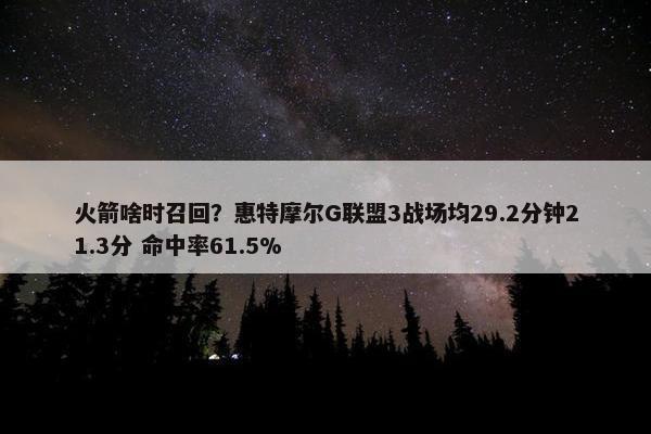 火箭啥时召回？惠特摩尔G联盟3战场均29.2分钟21.3分 命中率61.5%