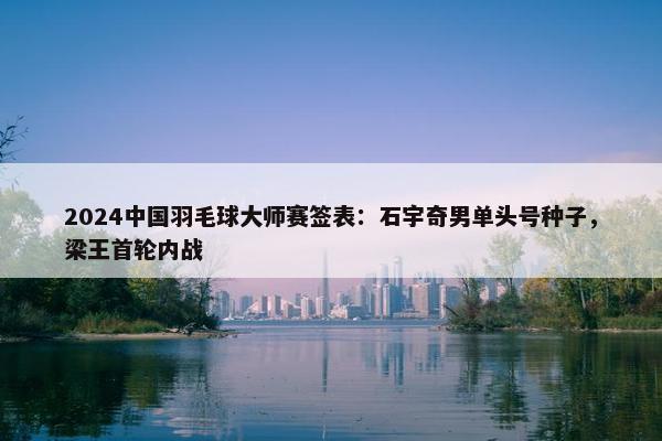 2024中国羽毛球大师赛签表：石宇奇男单头号种子，梁王首轮内战