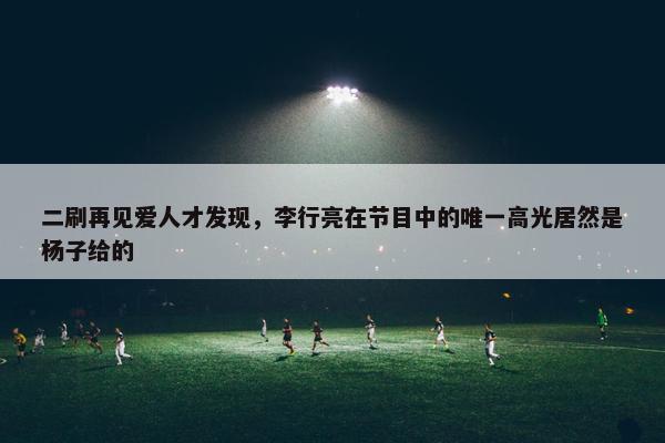 二刷再见爱人才发现，李行亮在节目中的唯一高光居然是杨子给的