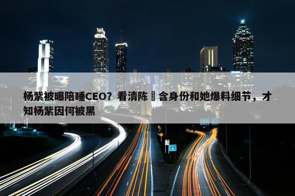 杨紫被曝陪睡CEO？看清陈玥含身份和她爆料细节，才知杨紫因何被黑