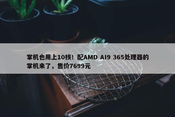 掌机也用上10核！配AMD AI9 365处理器的掌机来了，售价7699元