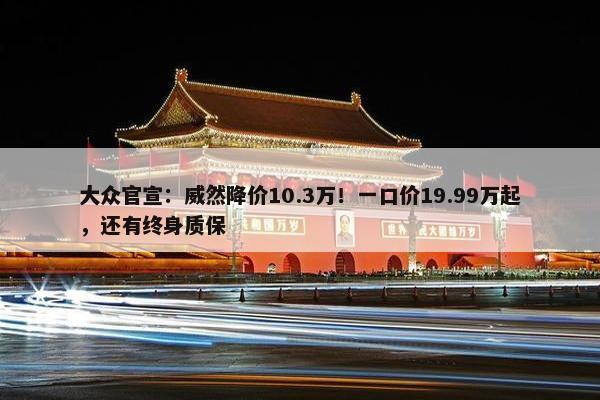 大众官宣：威然降价10.3万！一口价19.99万起，还有终身质保