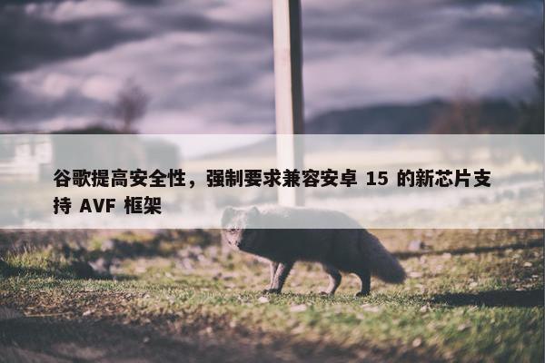 谷歌提高安全性，强制要求兼容安卓 15 的新芯片支持 AVF 框架