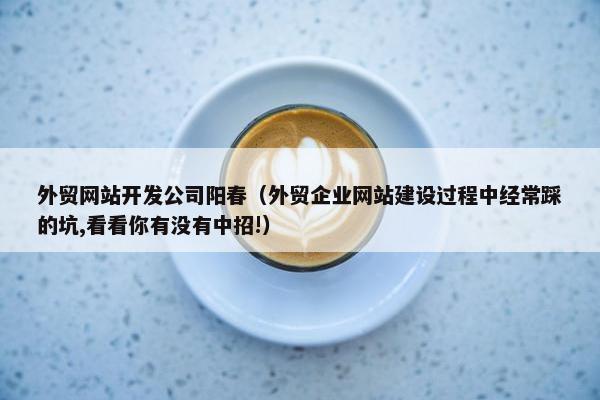 外贸网站开发公司阳春（外贸企业网站建设过程中经常踩的坑,看看你有没有中招!）