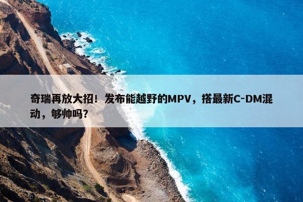 奇瑞再放大招！发布能越野的MPV，搭最新C-DM混动，够帅吗？