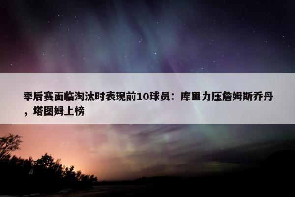 季后赛面临淘汰时表现前10球员：库里力压詹姆斯乔丹，塔图姆上榜