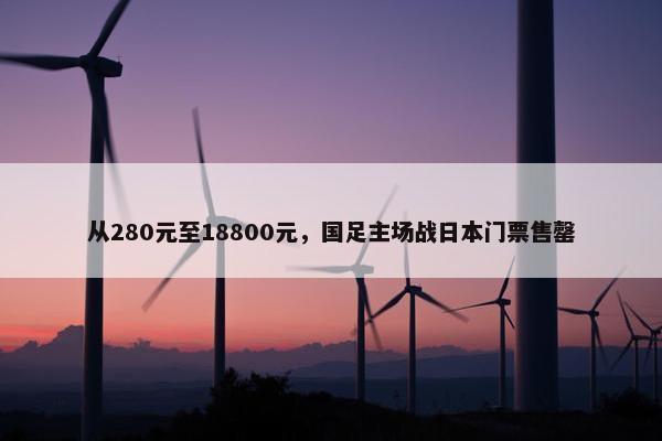 从280元至18800元，国足主场战日本门票售罄