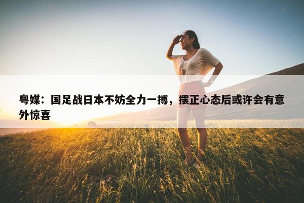 粤媒：国足战日本不妨全力一搏，摆正心态后或许会有意外惊喜