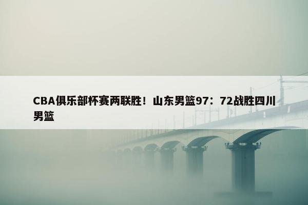 CBA俱乐部杯赛两联胜！山东男篮97：72战胜四川男篮