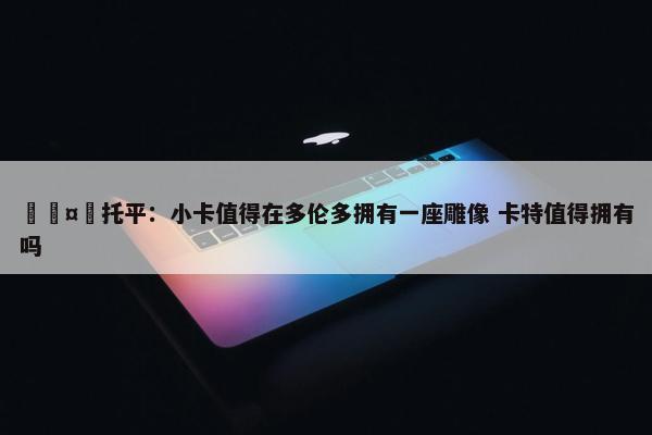 🤔托平：小卡值得在多伦多拥有一座雕像 卡特值得拥有吗