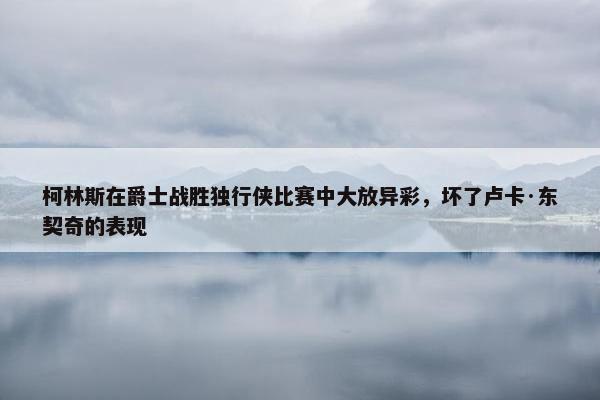 柯林斯在爵士战胜独行侠比赛中大放异彩，坏了卢卡·东契奇的表现