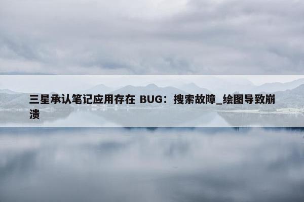 三星承认笔记应用存在 BUG：搜索故障_绘图导致崩溃