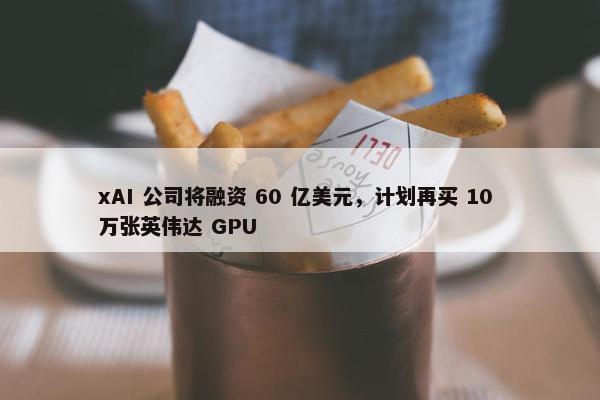 xAI 公司将融资 60 亿美元，计划再买 10 万张英伟达 GPU