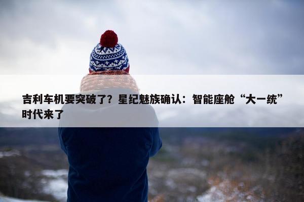 吉利车机要突破了？星纪魅族确认：智能座舱“大一统”时代来了