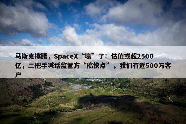 马斯克撑腰，SpaceX“壕”了：估值或超2500亿，二把手喊话监管方“搞快点”，我们有近500万客户