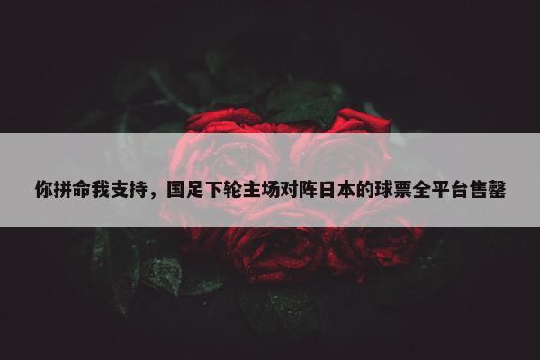 你拼命我支持，国足下轮主场对阵日本的球票全平台售罄