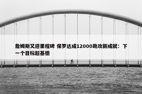 詹姆斯又迎里程碑 保罗达成12000助攻新成就：下一个目标超基德