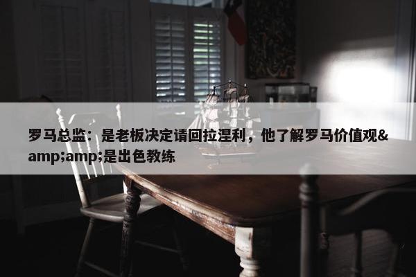 罗马总监：是老板决定请回拉涅利，他了解罗马价值观&amp;是出色教练