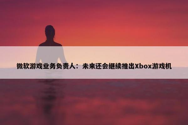 微软游戏业务负责人：未来还会继续推出Xbox游戏机