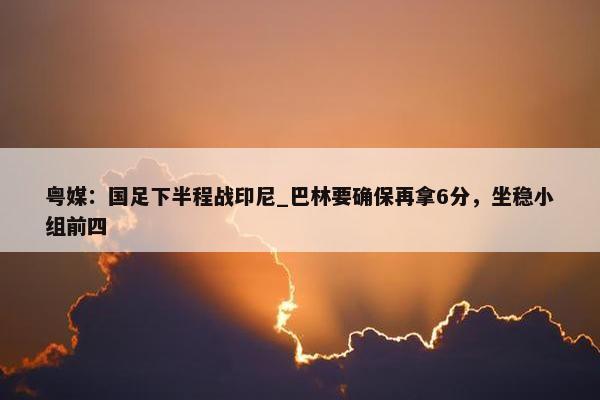 粤媒：国足下半程战印尼_巴林要确保再拿6分，坐稳小组前四