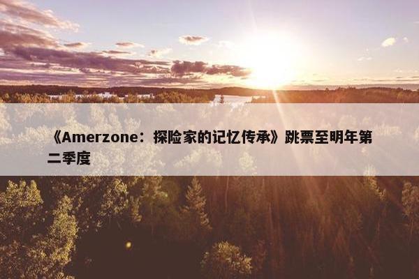 《Amerzone：探险家的记忆传承》跳票至明年第二季度